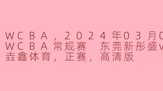 WCBA，2024年03月05日 WCBA常规赛 东莞新彤盛vs河南垚鑫体育，正赛，高清版